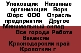 Упаковщик › Название организации ­ Ворк Форс, ООО › Отрасль предприятия ­ Другое › Минимальный оклад ­ 24 000 - Все города Работа » Вакансии   . Краснодарский край,Кропоткин г.